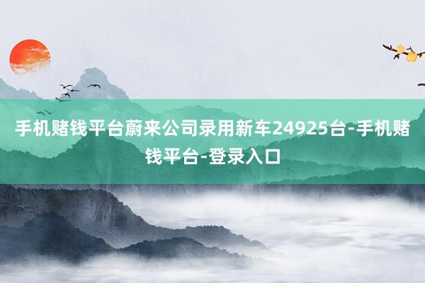 手机赌钱平台蔚来公司录用新车24925台-手机赌钱平台-登录入口