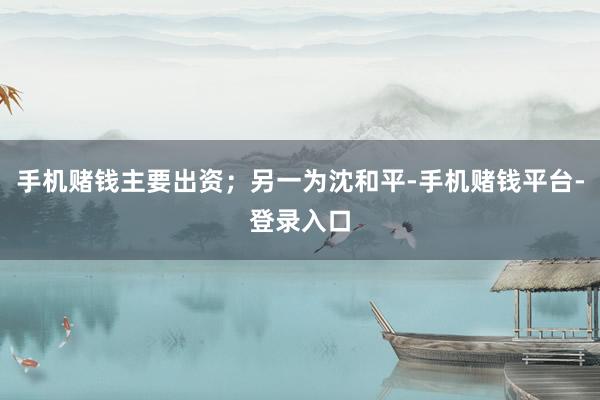 手机赌钱主要出资；另一为沈和平-手机赌钱平台-登录入口