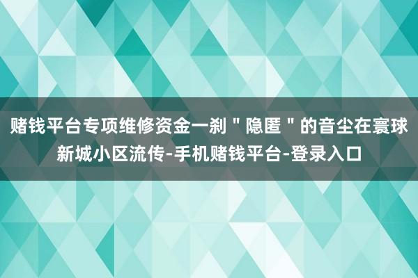 赌钱平台专项维修资金一刹＂隐匿＂的音尘在寰球新城小区流传-手机赌钱平台-登录入口