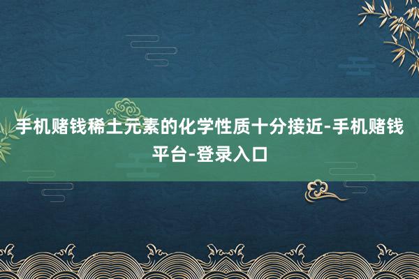 手机赌钱稀土元素的化学性质十分接近-手机赌钱平台-登录入口