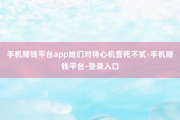 手机赌钱平台app她们对待心机誓死不贰-手机赌钱平台-登录入口