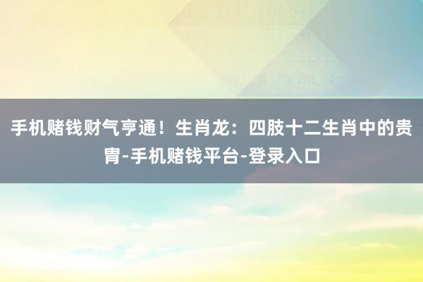 手机赌钱财气亨通！生肖龙：四肢十二生肖中的贵胄-手机赌钱平台-登录入口