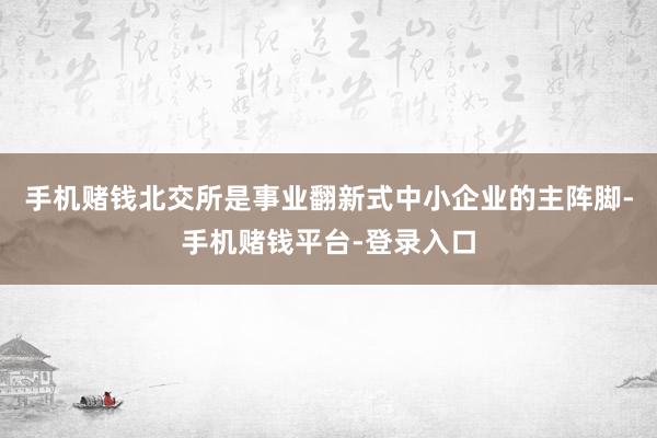 手机赌钱北交所是事业翻新式中小企业的主阵脚-手机赌钱平台-登录入口