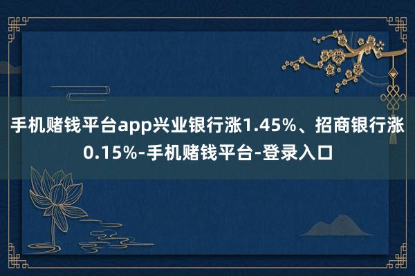 手机赌钱平台app兴业银行涨1.45%、招商银行涨0.15%-手机赌钱平台-登录入口
