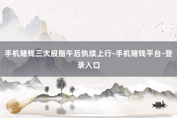 手机赌钱三大股指午后执续上行-手机赌钱平台-登录入口