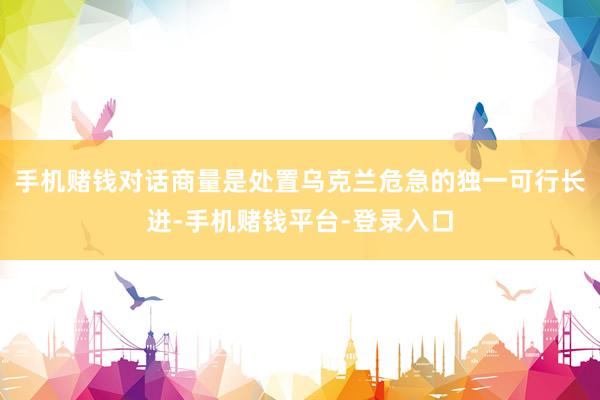 手机赌钱对话商量是处置乌克兰危急的独一可行长进-手机赌钱平台-登录入口