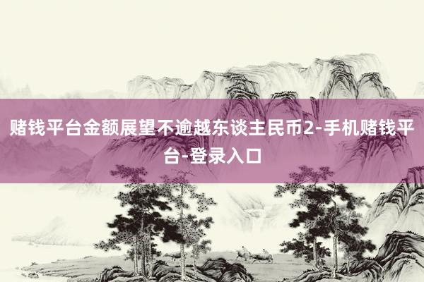 赌钱平台金额展望不逾越东谈主民币2-手机赌钱平台-登录入口
