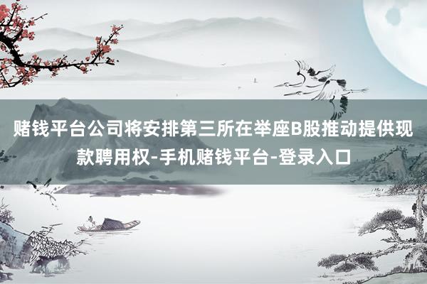 赌钱平台公司将安排第三所在举座B股推动提供现款聘用权-手机赌钱平台-登录入口