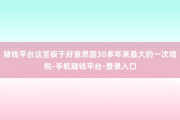 赌钱平台这至极于好意思国30多年来最大的一次增税-手机赌钱平台-登录入口