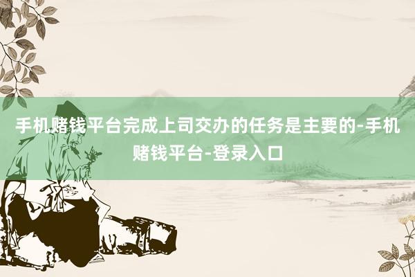 手机赌钱平台完成上司交办的任务是主要的-手机赌钱平台-登录入口