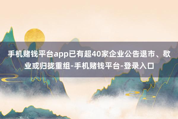 手机赌钱平台app已有超40家企业公告退市、歇业或归拢重组-手机赌钱平台-登录入口
