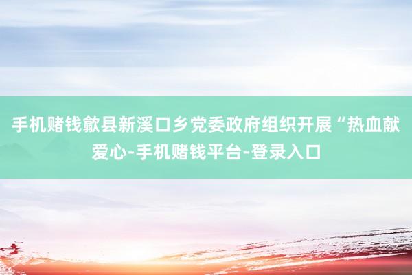 手机赌钱歙县新溪口乡党委政府组织开展“热血献爱心-手机赌钱平台-登录入口