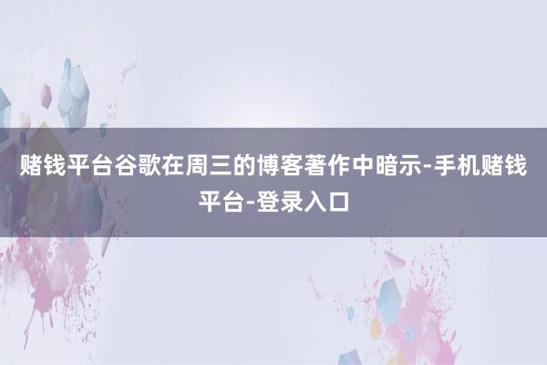 赌钱平台谷歌在周三的博客著作中暗示-手机赌钱平台-登录入口