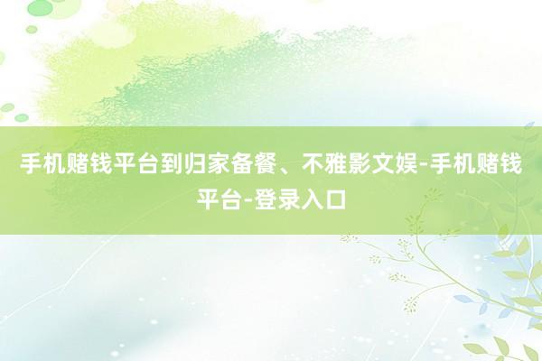 手机赌钱平台到归家备餐、不雅影文娱-手机赌钱平台-登录入口