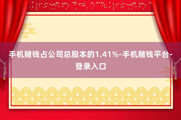 手机赌钱占公司总股本的1.41%-手机赌钱平台-登录入口