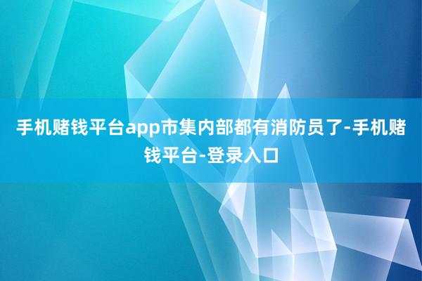 手机赌钱平台app市集内部都有消防员了-手机赌钱平台-登录入口