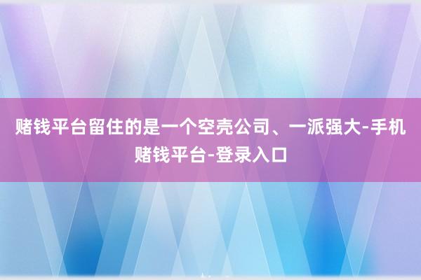 赌钱平台留住的是一个空壳公司、一派强大-手机赌钱平台-登录入口