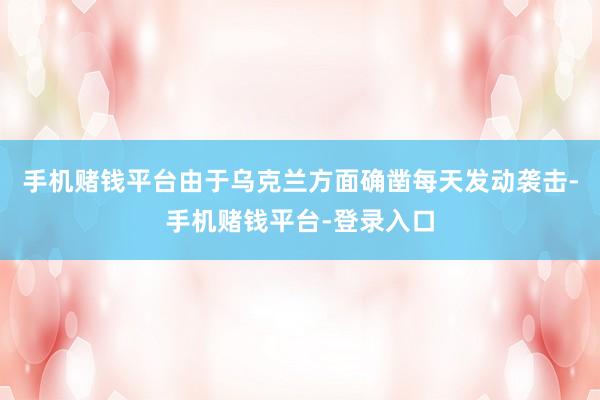 手机赌钱平台由于乌克兰方面确凿每天发动袭击-手机赌钱平台-登录入口