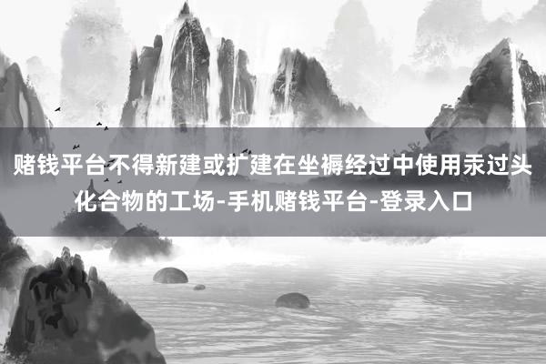 赌钱平台不得新建或扩建在坐褥经过中使用汞过头化合物的工场-手机赌钱平台-登录入口