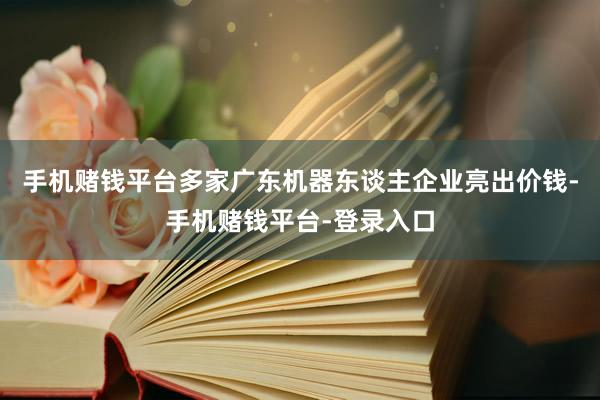 手机赌钱平台多家广东机器东谈主企业亮出价钱-手机赌钱平台-登录入口