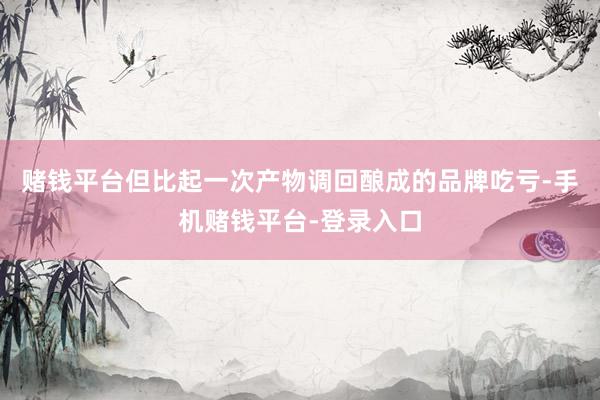 赌钱平台但比起一次产物调回酿成的品牌吃亏-手机赌钱平台-登录入口