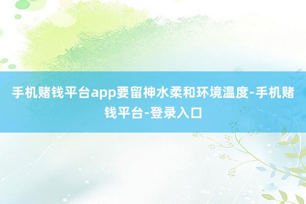 手机赌钱平台app要留神水柔和环境温度-手机赌钱平台-登录入口