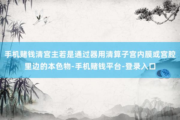 手机赌钱清宫主若是通过器用清算子宫内膜或宫腔里边的本色物-手机赌钱平台-登录入口