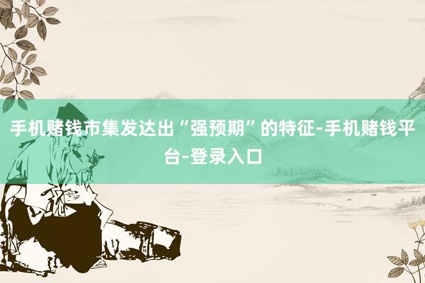 手机赌钱市集发达出“强预期”的特征-手机赌钱平台-登录入口