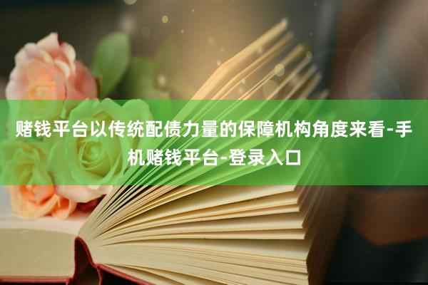 赌钱平台以传统配债力量的保障机构角度来看-手机赌钱平台-登录入口