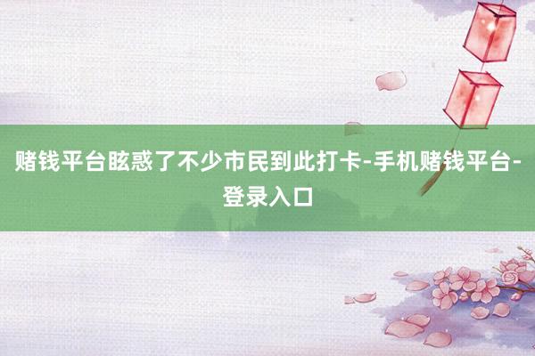 赌钱平台眩惑了不少市民到此打卡-手机赌钱平台-登录入口