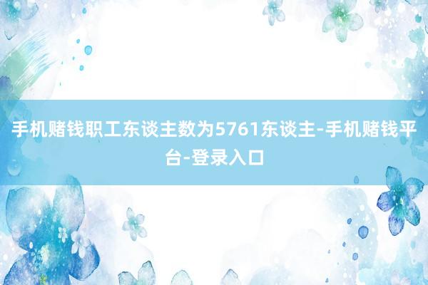 手机赌钱职工东谈主数为5761东谈主-手机赌钱平台-登录入口