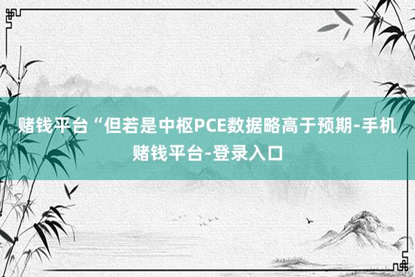 赌钱平台“但若是中枢PCE数据略高于预期-手机赌钱平台-登录入口