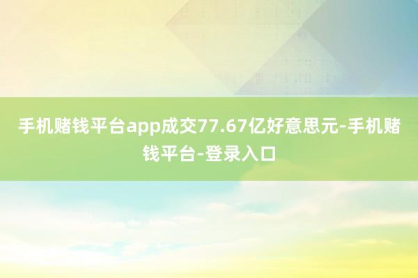 手机赌钱平台app成交77.67亿好意思元-手机赌钱平台-登录入口