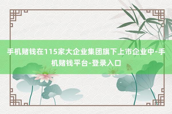 手机赌钱在115家大企业集团旗下上市企业中-手机赌钱平台-登录入口