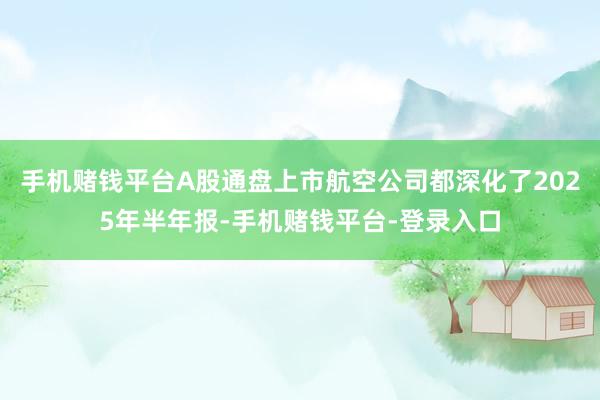 手机赌钱平台A股通盘上市航空公司都深化了2025年半年报-手机赌钱平台-登录入口