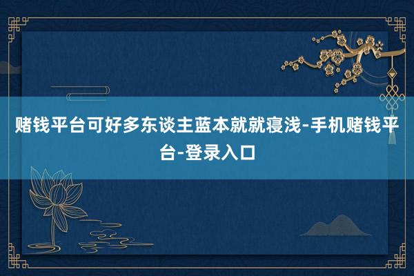 赌钱平台可好多东谈主蓝本就就寝浅-手机赌钱平台-登录入口