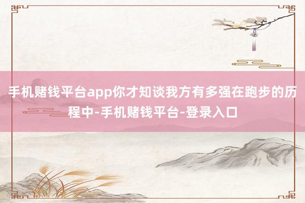 手机赌钱平台app你才知谈我方有多强在跑步的历程中-手机赌钱平台-登录入口