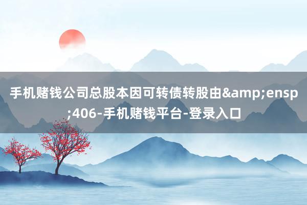 手机赌钱公司总股本因可转债转股由 406-手机赌钱平台-登录入口