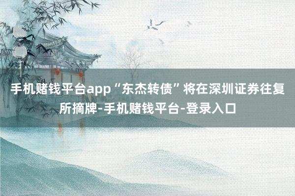 手机赌钱平台app“东杰转债”将在深圳证券往复所摘牌-手机赌钱平台-登录入口