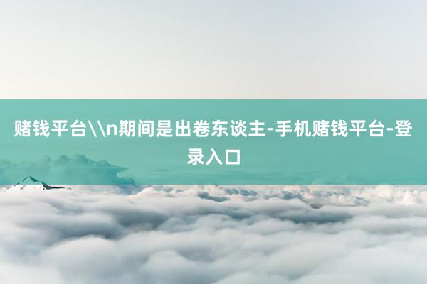 赌钱平台\n期间是出卷东谈主-手机赌钱平台-登录入口