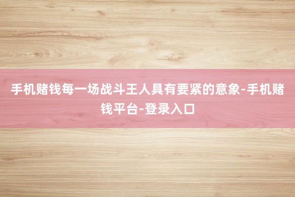 手机赌钱每一场战斗王人具有要紧的意象-手机赌钱平台-登录入口