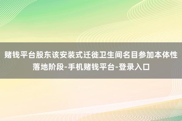 赌钱平台股东该安装式迁徙卫生间名目参加本体性落地阶段-手机赌钱平台-登录入口