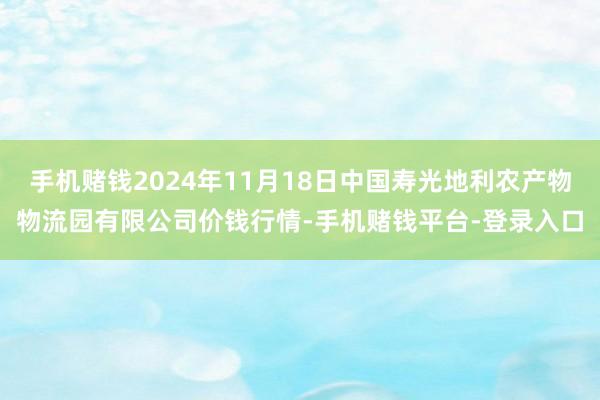 手机赌钱2024年11月18日中国寿光地利农产物物流园有限公司价钱行情-手机赌钱平台-登录入口