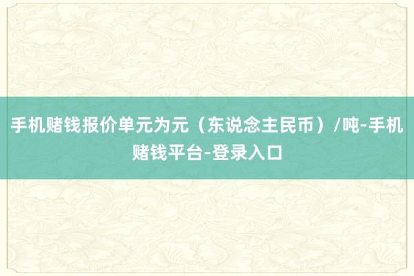 手机赌钱报价单元为元（东说念主民币）/吨-手机赌钱平台-登录入口