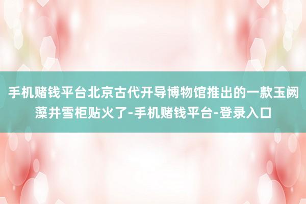 手机赌钱平台北京古代开导博物馆推出的一款玉阙藻井雪柜贴火了-手机赌钱平台-登录入口