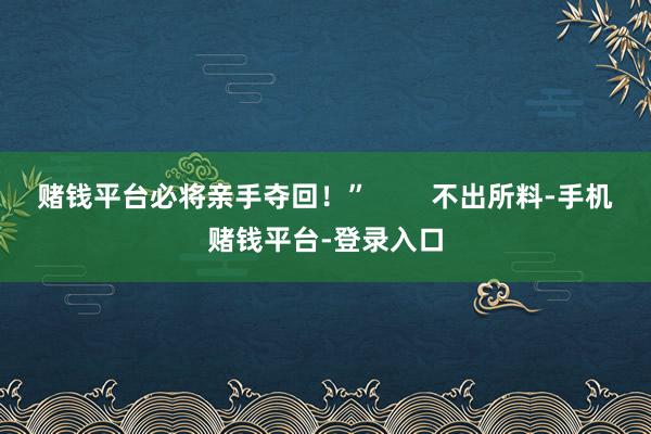 赌钱平台必将亲手夺回!” 不出所料-手机赌钱平台-登录入口
