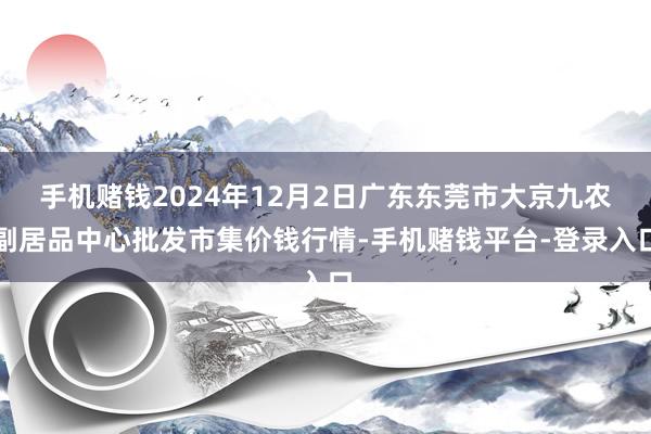 手机赌钱2024年12月2日广东东莞市大京九农副居品中心批发市集价钱行情-手机赌钱平台-登录入口