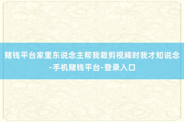 赌钱平台家里东说念主帮我裁剪视频时我才知说念-手机赌钱平台-登录入口