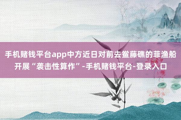 手机赌钱平台app中方近日对前去鲎藤礁的菲渔船开展“袭击性算作”-手机赌钱平台-登录入口